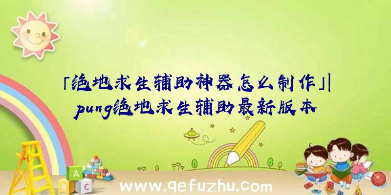 「绝地求生辅助神器怎么制作」|pung绝地求生辅助最新版本